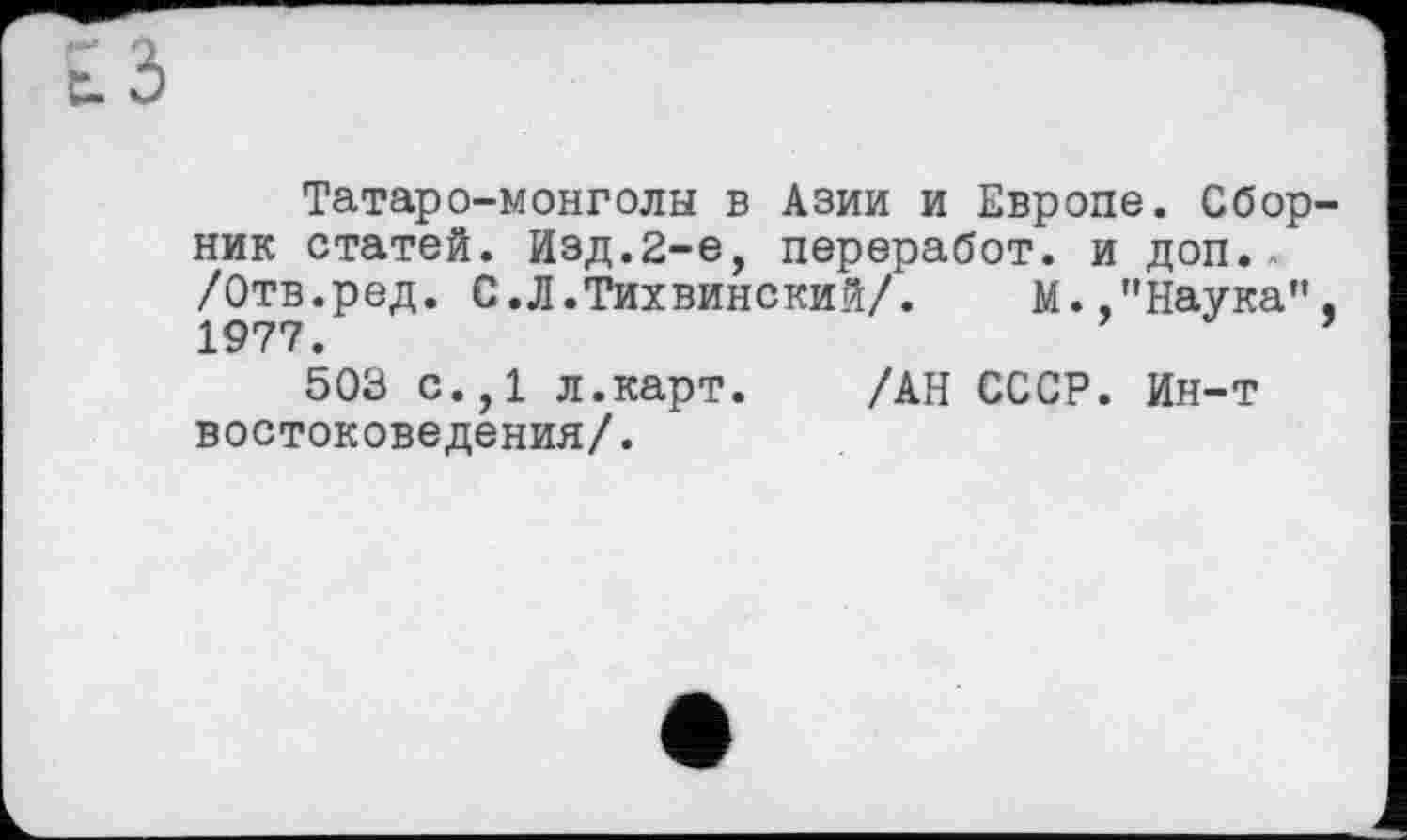 ﻿Татаро-монголы в Азии и Европе. Сбор ник статей. Изд.2-е, переработ. и доп. /Отв.ред. С.Л.Тихвинский/. М.,"Наука” 1977.
503 с.,1 л.карт. /АН СССР. Ин-т востоковедения/.